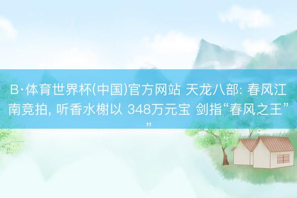 B·体育世界杯(中国)官方网站 天龙八部: 春风江南竞拍， 听香水榭以 348万元宝 剑指“春风之王”