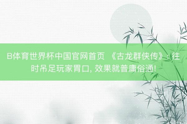 B体育世界杯中国官网首页 《古龙群侠传》: 往时吊足玩家胃口， 效果就普庸俗通!