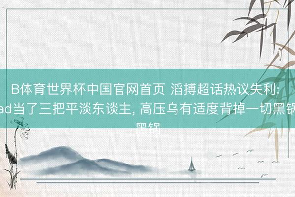 B体育世界杯中国官网首页 滔搏超话热议失利: ad当了三把平淡东谈主， 高压乌有适度背掉一切黑锅