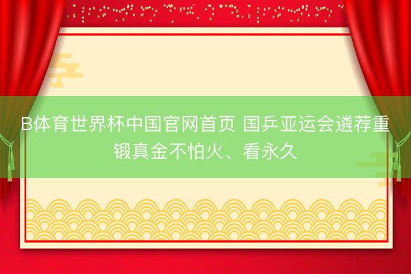 B体育世界杯中国官网首页 国乒亚运会遴荐重锻真金不怕火、看永久