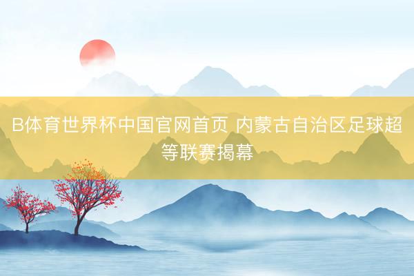 B体育世界杯中国官网首页 内蒙古自治区足球超等联赛揭幕