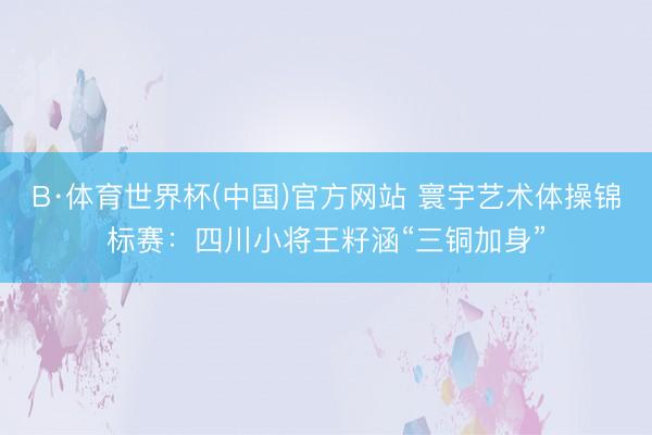 B·体育世界杯(中国)官方网站 寰宇艺术体操锦标赛：四川小将王籽涵“三铜加身”