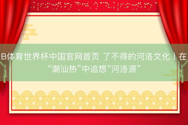 B体育世界杯中国官网首页 了不得的河洛文化丨在“潮汕热”中追想“河洛源”