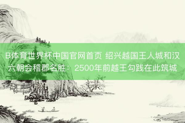 B体育世界杯中国官网首页 绍兴越国王人城和汉六朝会稽郡名胜：2500年前越王勾践在此筑城