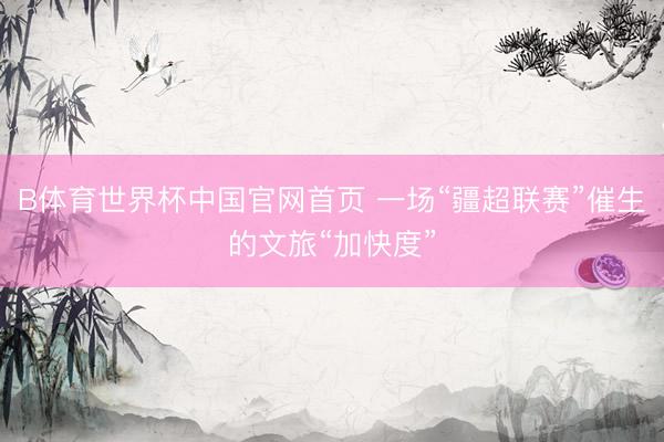 B体育世界杯中国官网首页 一场“疆超联赛”催生的文旅“加快度”