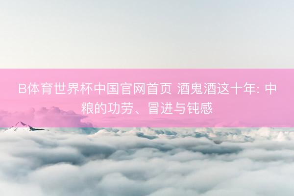 B体育世界杯中国官网首页 酒鬼酒这十年: 中粮的功劳、冒进与钝感
