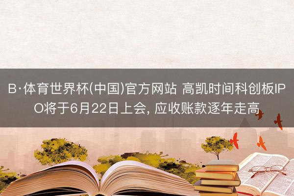 B·体育世界杯(中国)官方网站 高凯时间科创板IPO将于6月22日上会， 应收账款逐年走高