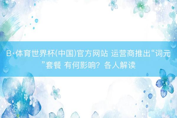 B·体育世界杯(中国)官方网站 运营商推出“词元”套餐 有何影响？各人解读