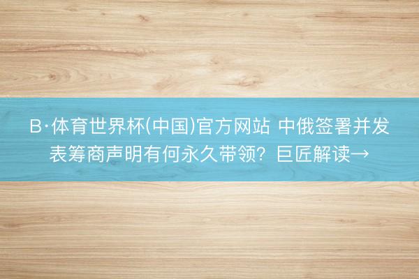 B·体育世界杯(中国)官方网站 中俄签署并发表筹商声明有何永久带领？巨匠解读→