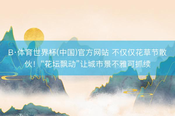 B·体育世界杯(中国)官方网站 不仅仅花草节散伙！“花坛飘动”让城市景不雅可抓续