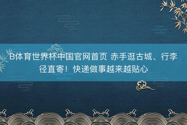B体育世界杯中国官网首页 赤手逛古城、行李径直寄！快递做事越来越贴心