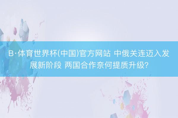 B·体育世界杯(中国)官方网站 中俄关连迈入发展新阶段 两国合作奈何提质升级？