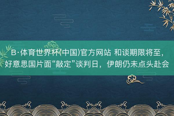 B·体育世界杯(中国)官方网站 和谈期限将至，好意思国片面“敲定”谈判日，伊朗仍未点头赴会