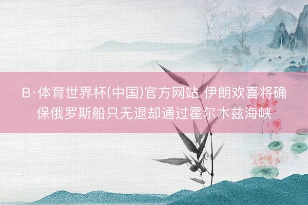 B·体育世界杯(中国)官方网站 伊朗欢喜将确保俄罗斯船只无退却通过霍尔木兹海峡
