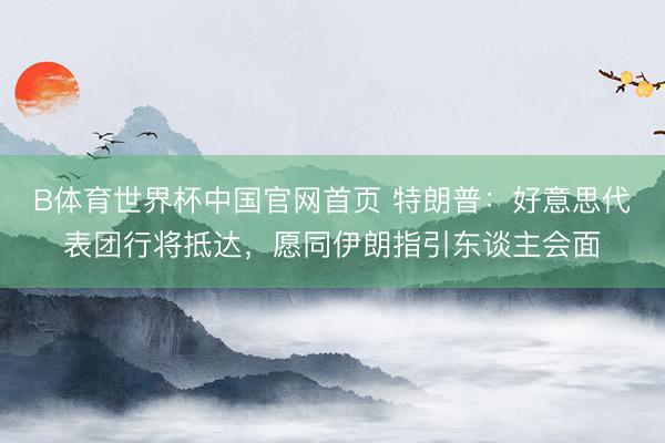 B体育世界杯中国官网首页 特朗普：好意思代表团行将抵达，愿同伊朗指引东谈主会面
