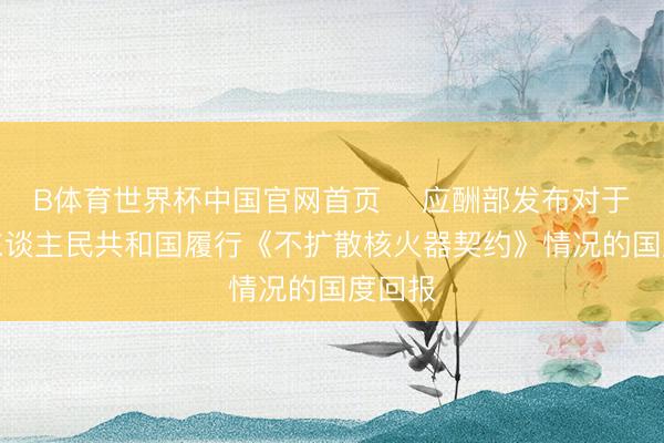 B体育世界杯中国官网首页 ​应酬部发布对于中华东谈主民共和国履行《不扩散核火器契约》情况的国度回报