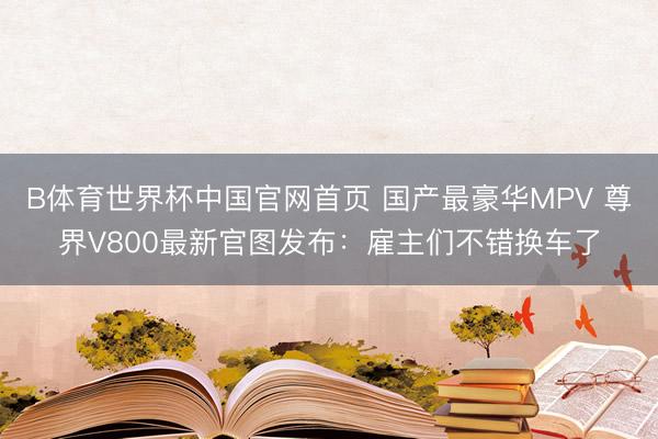 B体育世界杯中国官网首页 国产最豪华MPV 尊界V800最新官图发布:雇主们不错换车了