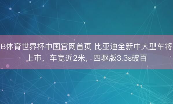 B体育世界杯中国官网首页 比亚迪全新中大型车将上市，车宽近2米，四驱版3.3s破百