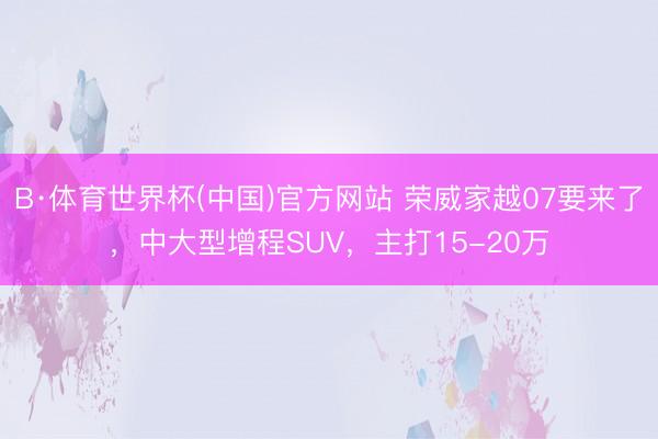 B·体育世界杯(中国)官方网站 荣威家越07要来了，中大型增程SUV，主打15-20万