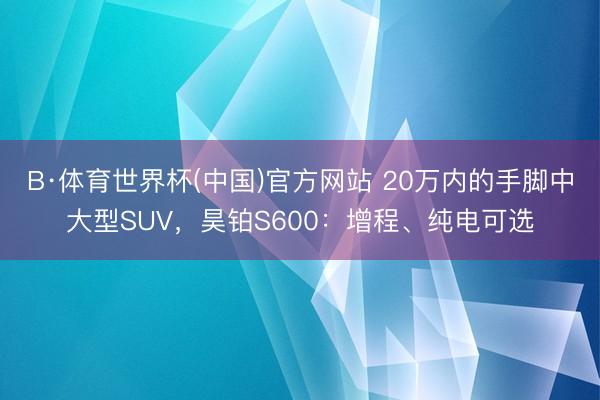 B·体育世界杯(中国)官方网站 20万内的手脚中大型SUV，昊铂S600：增程、纯电可选