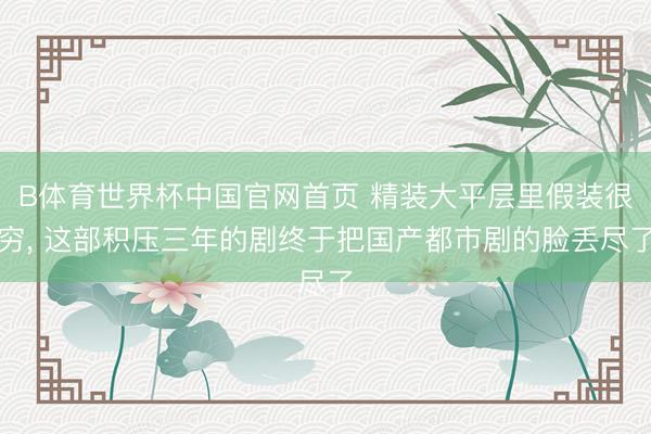 B体育世界杯中国官网首页 精装大平层里假装很穷， 这部积压三年的剧终于把国产都市剧的脸丢尽了