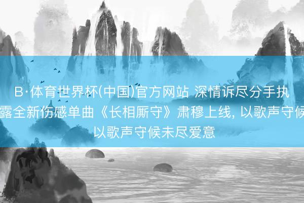 B·体育世界杯(中国)官方网站 深情诉尽分手执念|歌手田露全新伤感单曲《长相厮守》肃穆上线， 以歌声守候未尽爱意