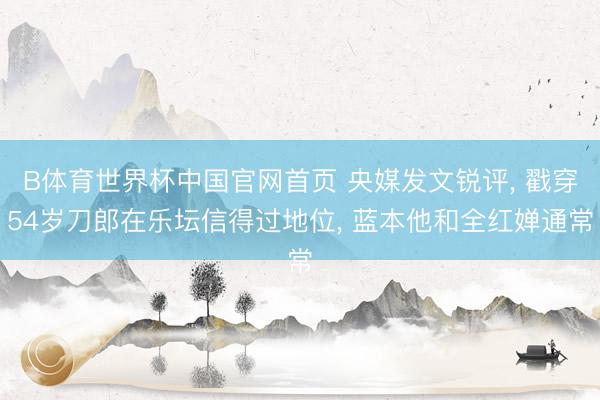 B体育世界杯中国官网首页 央媒发文锐评， 戳穿54岁刀郎在乐坛信得过地位， 蓝本他和全红婵通常
