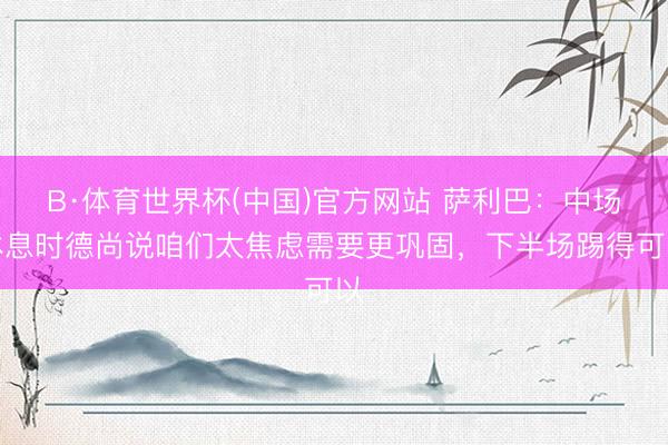 B·体育世界杯(中国)官方网站 萨利巴：中场休息时德尚说咱们太焦虑需要更巩固，下半场踢得可以