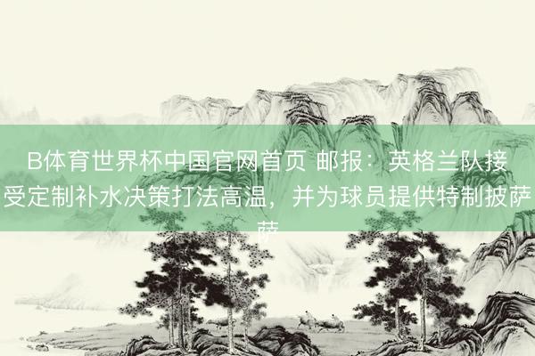 B体育世界杯中国官网首页 邮报：英格兰队接受定制补水决策打法高温，并为球员提供特制披萨