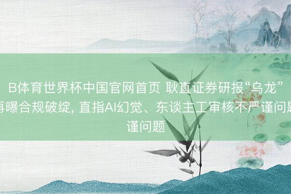 B体育世界杯中国官网首页 耿直证券研报“乌龙”再曝合规破绽, 直指AI幻觉、东谈主工审核不严谨问题
