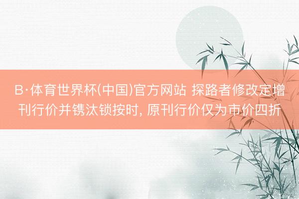 B·体育世界杯(中国)官方网站 探路者修改定增刊行价并镌汰锁按时, 原刊行价仅为市价四折