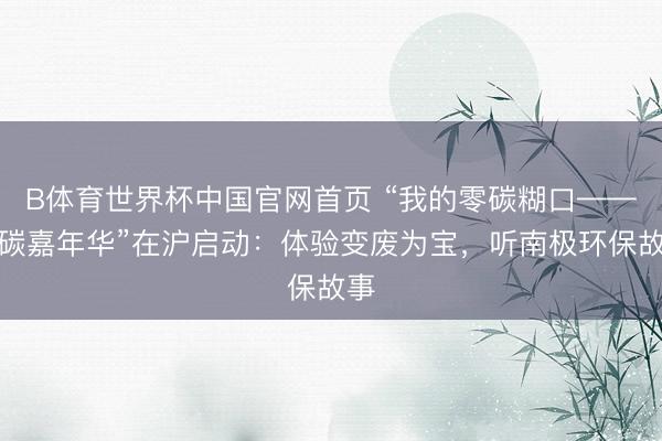 B体育世界杯中国官网首页 “我的零碳糊口——低碳嘉年华”在沪启动:体验变废为宝,听南极环保故事