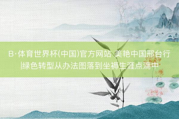 B·体育世界杯(中国)官方网站 美艳中国邢台行|绿色转型从办法图落到坐褥生涯点滴中