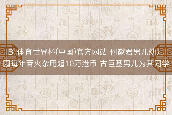 B·体育世界杯(中国)官方网站 何猷君男儿幼儿园每年膏火杂用超10万港币 古巨基男儿为其同学