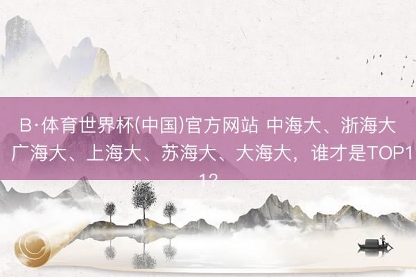 B·体育世界杯(中国)官方网站 中海大、浙海大、广海大、上海大、苏海大、大海大，谁才是TOP1？