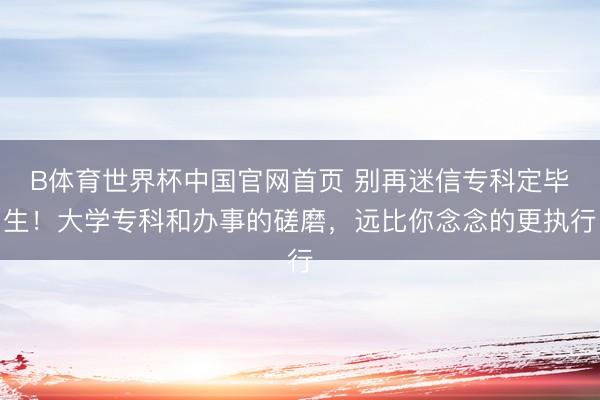 B体育世界杯中国官网首页 别再迷信专科定毕生!大学专科和办事的磋磨,远比你念念的更执行