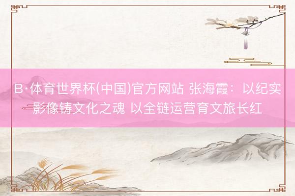 B·体育世界杯(中国)官方网站 张海霞:以纪实影像铸文化之魂 以全链运营育文旅长红