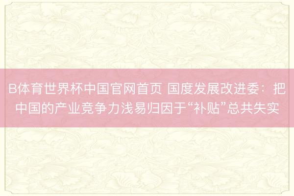 B体育世界杯中国官网首页 国度发展改进委:把中国的产业竞争力浅易归因于“补贴”总共失实