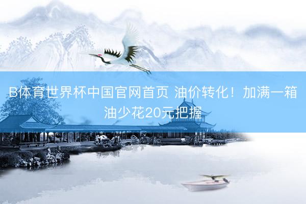 B体育世界杯中国官网首页 油价转化!加满一箱油少花20元把握