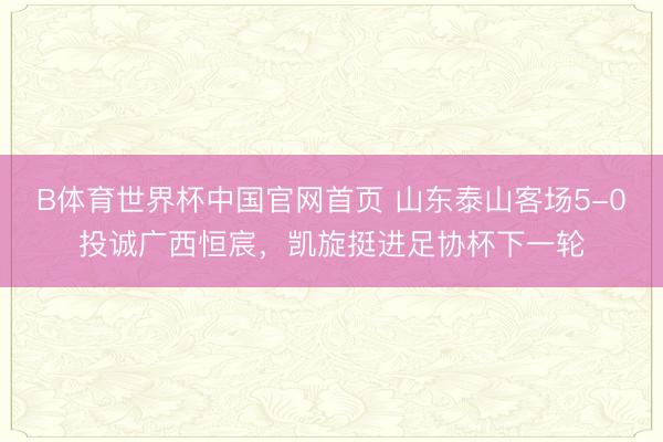 B体育世界杯中国官网首页 山东泰山客场5-0投诚广西恒宸，凯旋挺进足协杯下一轮